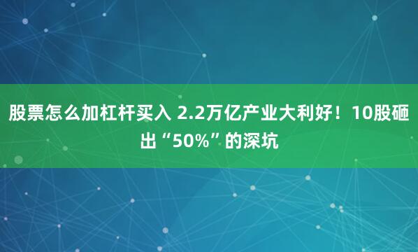 股票怎么加杠杆买入 2.2万亿产业大利好！10股砸出“50%”的深坑