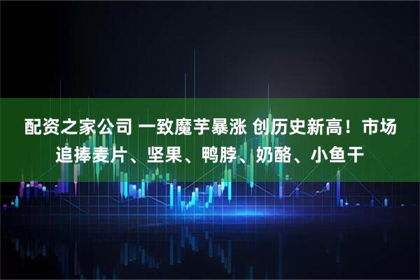 配资之家公司 一致魔芋暴涨 创历史新高！市场追捧麦片、坚果、鸭脖、奶酪、小鱼干