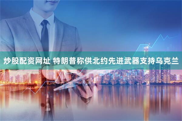 炒股配资网址 特朗普称供北约先进武器支持乌克兰