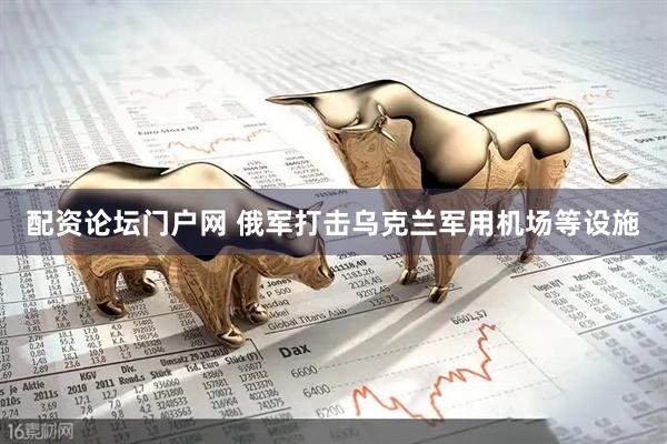 配资论坛门户网 俄军打击乌克兰军用机场等设施
