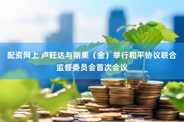 配资网上 卢旺达与刚果（金）举行和平协议联合监督委员会首次会议