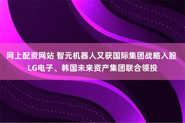 网上配资网站 智元机器人又获国际集团战略入股 LG电子、韩国未来资产集团联合领投