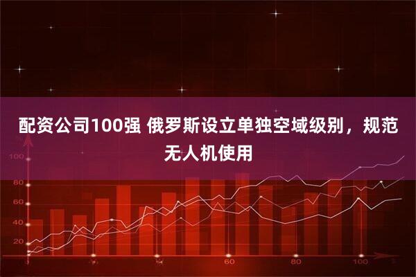 配资公司100强 俄罗斯设立单独空域级别，规范无人机使用