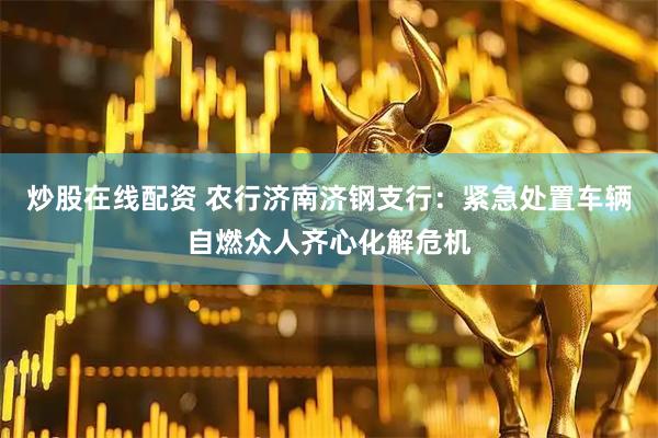 炒股在线配资 农行济南济钢支行：紧急处置车辆自燃众人齐心化解危机