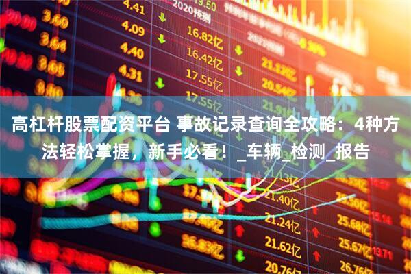 高杠杆股票配资平台 事故记录查询全攻略：4种方法轻松掌握，新手必看！_车辆_检测_报告