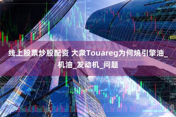 线上股票炒股配资 大衆Touareg为何焼引擎油_机油_发动机_问题