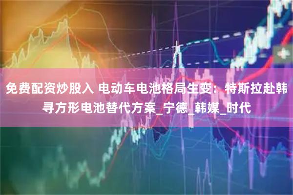 免费配资炒股入 电动车电池格局生变：特斯拉赴韩寻方形电池替代方案_宁德_韩媒_时代