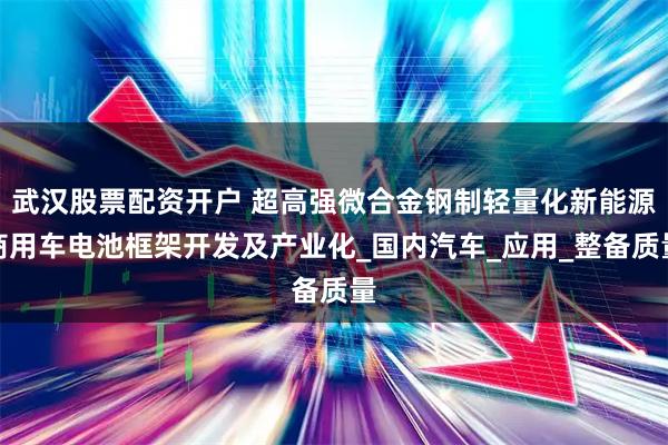 武汉股票配资开户 超高强微合金钢制轻量化新能源商用车电池框架开发及产业化_国内汽车_应用_整备质量