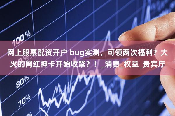 网上股票配资开户 bug实测，可领两次福利？大火的网红神卡开始收紧？！_消费_权益_贵宾厅