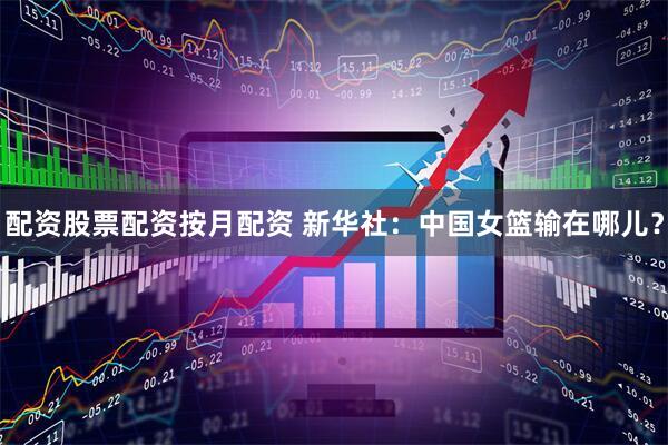 配资股票配资按月配资 新华社：中国女篮输在哪儿？