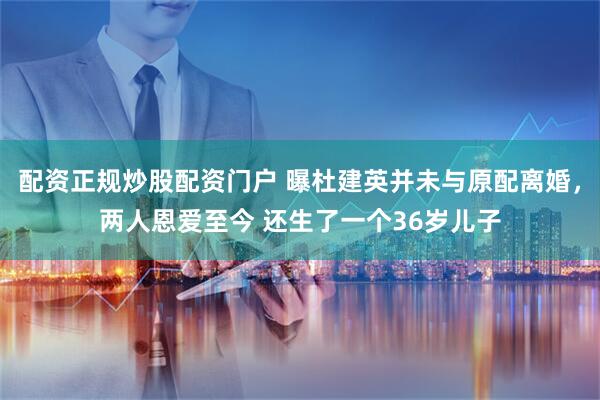 配资正规炒股配资门户 曝杜建英并未与原配离婚，两人恩爱至今 还生了一个36岁儿子