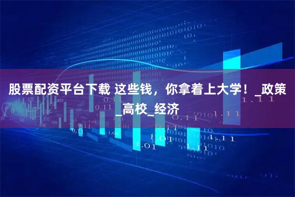股票配资平台下载 这些钱，你拿着上大学！_政策_高校_经济