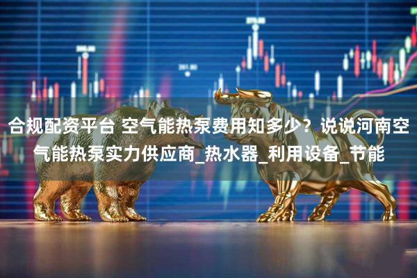 合规配资平台 空气能热泵费用知多少？说说河南空气能热泵实力供应商_热水器_利用设备_节能