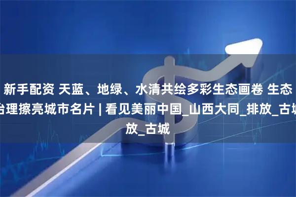 新手配资 天蓝、地绿、水清共绘多彩生态画卷 生态治理擦亮城市名片 | 看见美丽中国_山西大同_排放_古城