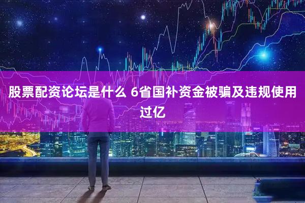 股票配资论坛是什么 6省国补资金被骗及违规使用过亿