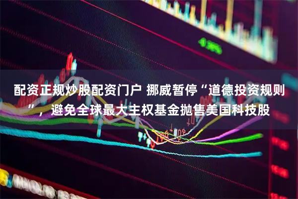 配资正规炒股配资门户 挪威暂停“道德投资规则”,避免全球最大主权基金抛售美国科技股