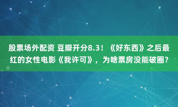 股票场外配资 豆瓣开分8.3!《好东西》之后最红的女性电影《我许可》,为啥票房没能破圈?