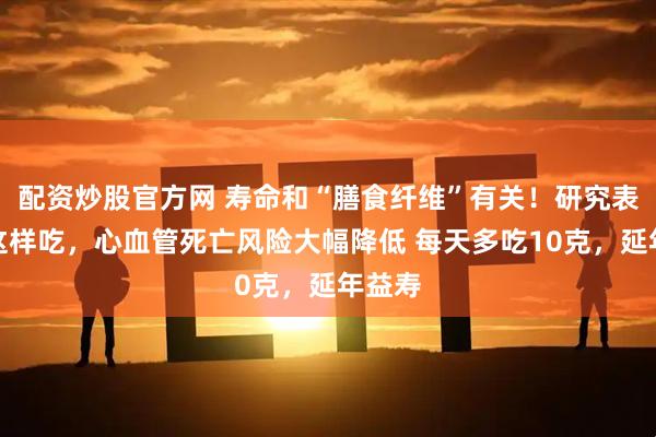 配资炒股官方网 寿命和“膳食纤维”有关！研究表明，这样吃，心血管死亡风险大幅降低 每天多吃10克，延年益寿