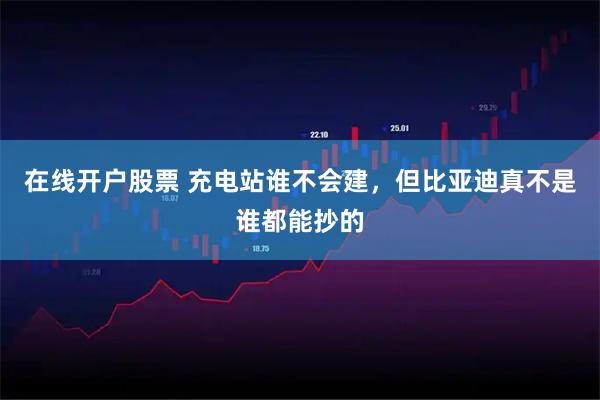 在线开户股票 充电站谁不会建，但比亚迪真不是谁都能抄的